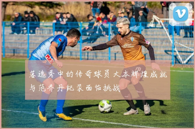 落选秀中的传奇球员大本辉煌成就与范乔丹纪录面临挑战