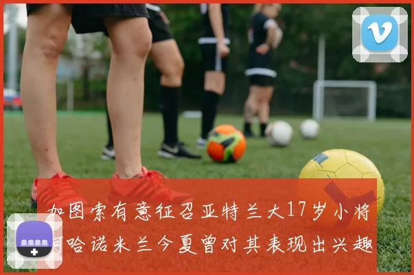 加图索有意征召亚特兰大17岁小将阿哈诺米兰今夏曾对其表现出兴趣