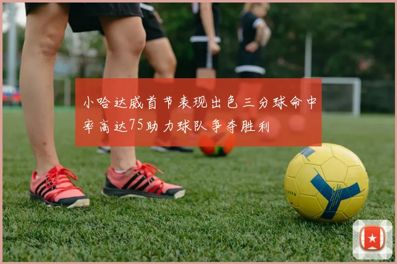 小哈达威首节表现出色三分球命中率高达75助力球队争夺胜利