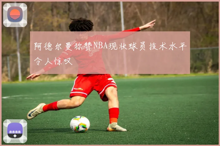 阿德尔曼称赞NBA现状球员技术水平令人惊叹