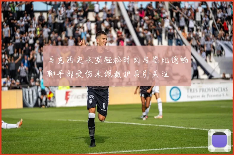 马克西更衣室轻松时刻与恩比德畅聊手部受伤未佩戴护具引关注