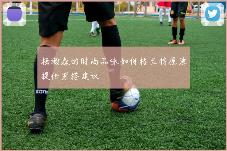 杨瀚森的时尚品味如何格兰特愿意提供穿搭建议