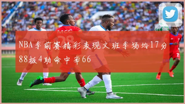 NBA季前赛精彩表现文班季场均17分88板4助命中率66