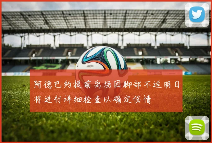 阿德巴约提前离场因脚部不适明日将进行详细检查以确定伤情