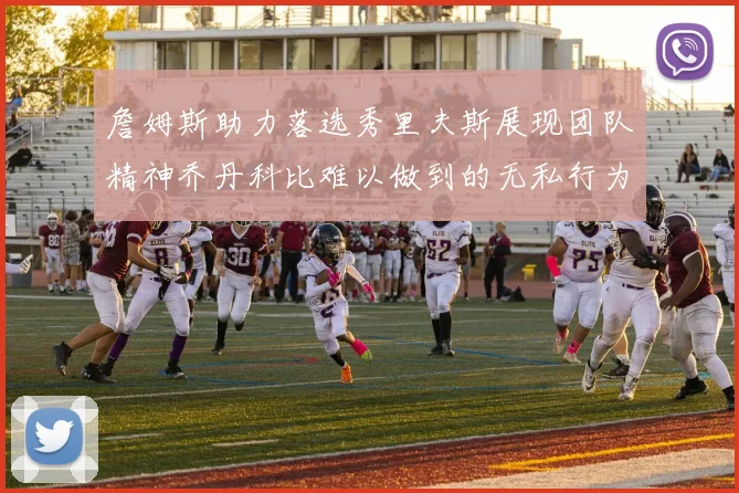 詹姆斯助力落选秀里夫斯展现团队精神乔丹科比难以做到的无私行为