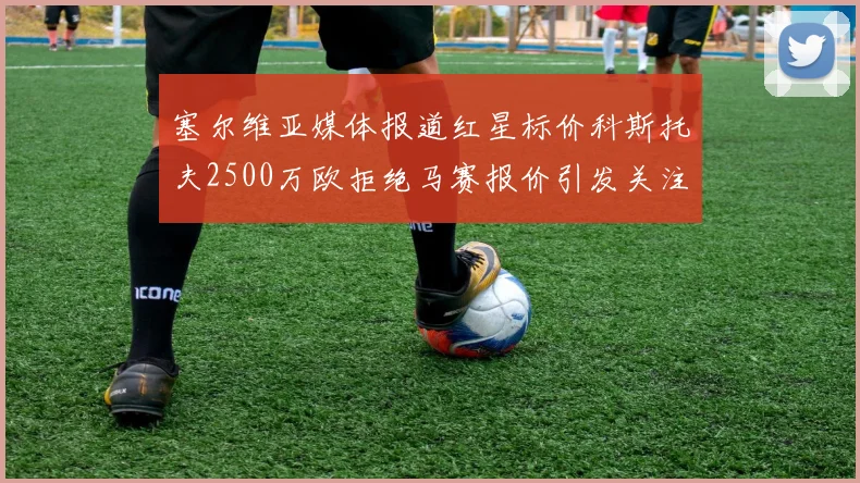 塞尔维亚媒体报道红星标价科斯托夫2500万欧拒绝马赛报价引发关注