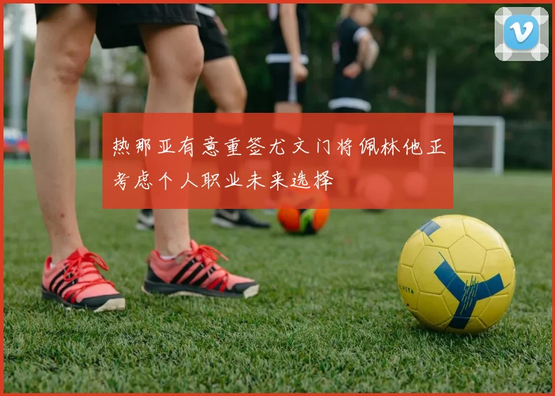 热那亚有意重签尤文门将佩林他正考虑个人职业未来选择