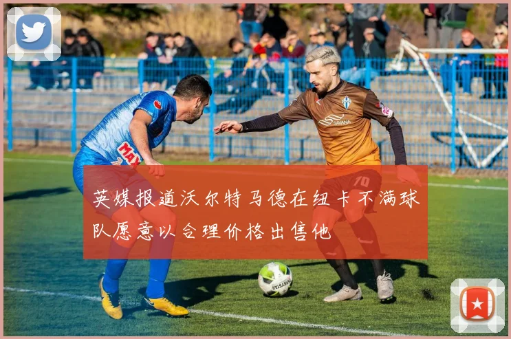 英媒报道沃尔特马德在纽卡不满球队愿意以合理价格出售他
