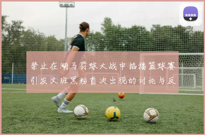 禁止在湖马罚球大战中插播篮球赛引发文班黑粉首次出现的讨论与反思