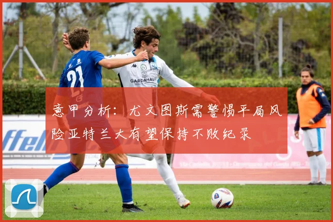 意甲分析：尤文图斯需警惕平局风险亚特兰大有望保持不败纪录