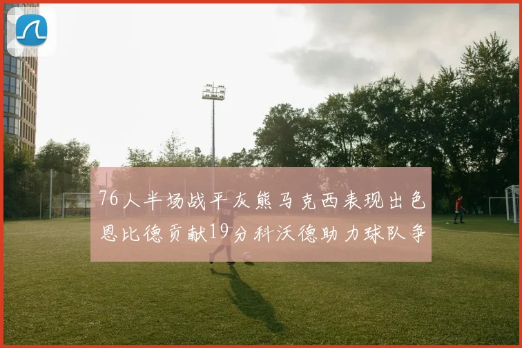 76人半场战平灰熊马克西表现出色恩比德贡献19分科沃德助力球队争胜