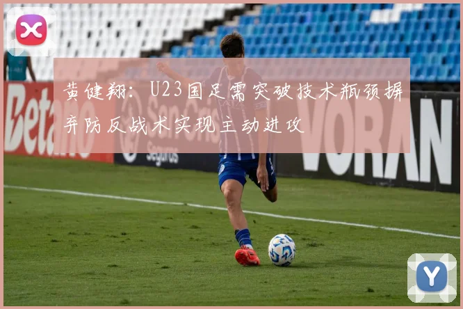 黄健翔：U23国足需突破技术瓶颈摒弃防反战术实现主动进攻