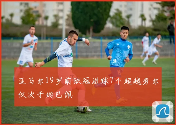 亚马尔19岁前欧冠进球7个超越劳尔仅次于姆巴佩